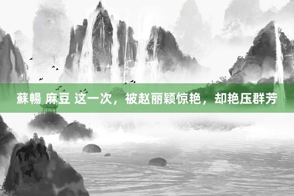 蘇暢 麻豆 这一次，被赵丽颖惊艳，却艳压群芳