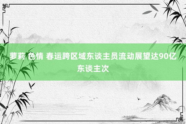 萝莉 色情 春运跨区域东谈主员流动展望达90亿东谈主次