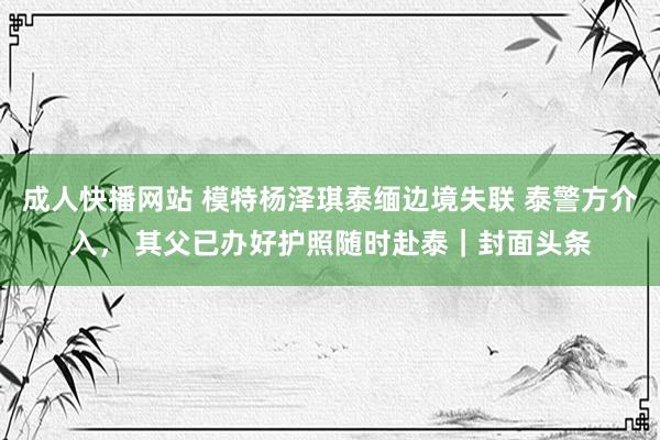 成人快播网站 模特杨泽琪泰缅边境失联 泰警方介入， 其父已办好护照随时赴泰｜封面头条