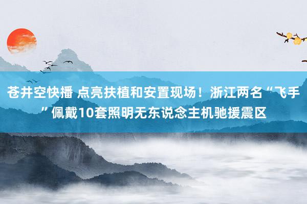 苍井空快播 点亮扶植和安置现场！浙江两名“飞手”佩戴10套照明无东说念主机驰援震区