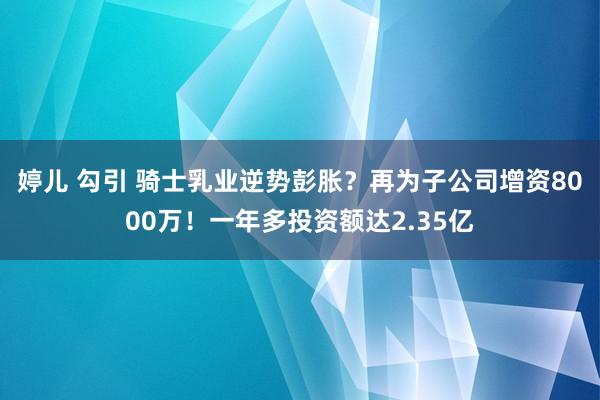 婷儿 勾引 骑士乳业逆势彭胀？再为子公司增资8000万！一年多投资额达2.35亿