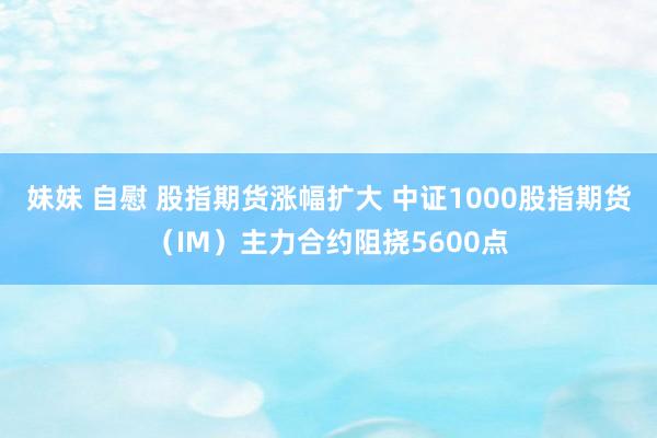 妹妹 自慰 股指期货涨幅扩大 中证1000股指期货（IM）主力合约阻挠5600点