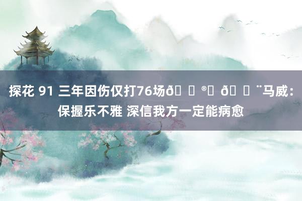 探花 91 三年因伤仅打76场😮‍💨马威：保握乐不雅 深信我方一定能病愈