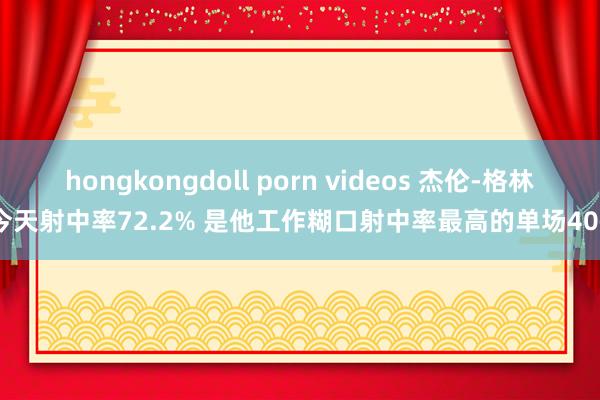 hongkongdoll porn videos 杰伦-格林今天射中率72.2% 是他工作糊口射中率最高的单场40+