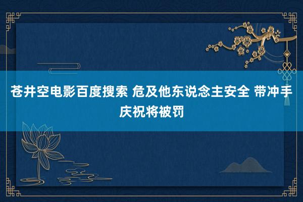 苍井空电影百度搜索 危及他东说念主安全 带冲手庆祝将被罚