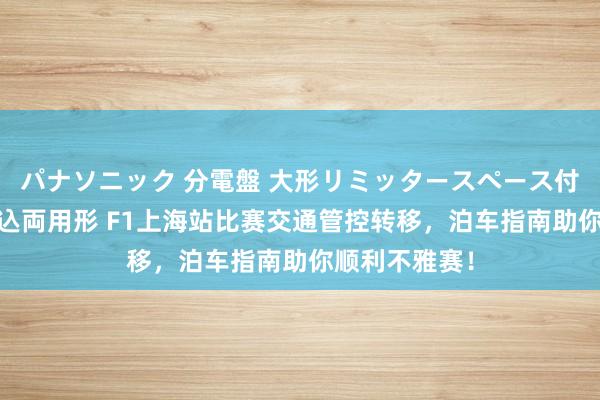 パナソニック 分電盤 大形リミッタースペース付 露出・半埋込両用形 F1上海站比赛交通管控转移，泊车指南助你顺利不雅赛！