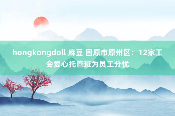 hongkongdoll 麻豆 固原市原州区：12家工会爱心托管班为员工分忧