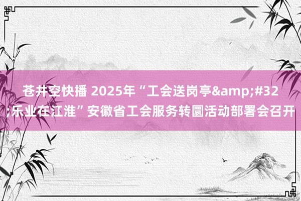 苍井空快播 2025年“工会送岗亭&#32;乐业在江淮”安徽省工会服务转圜活动部署会召开