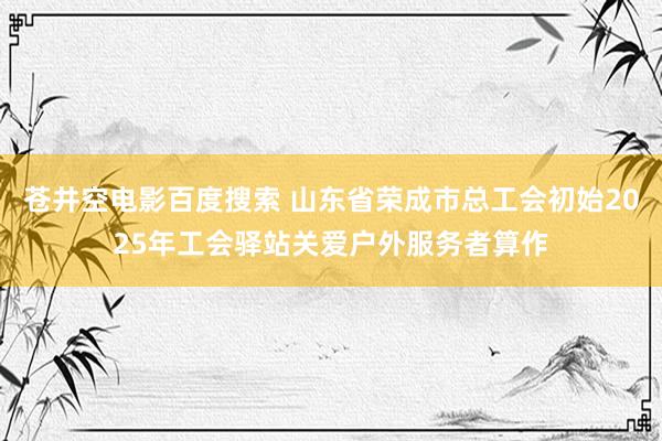 苍井空电影百度搜索 山东省荣成市总工会初始2025年工会驿站关爱户外服务者算作