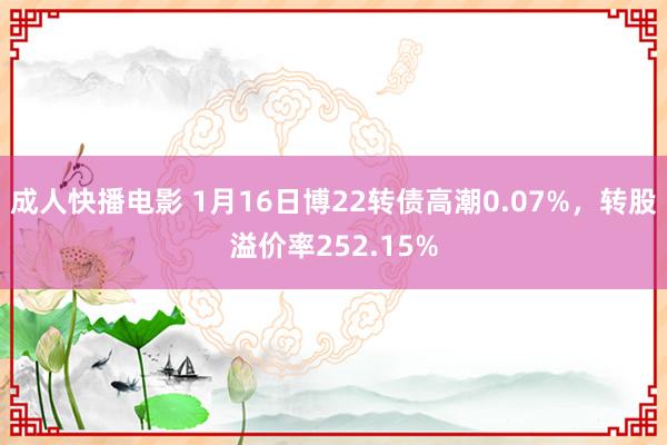 成人快播电影 1月16日博22转债高潮0.07%，转股溢价率252.15%