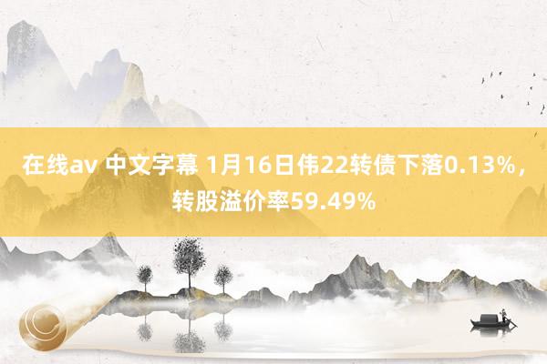 在线av 中文字幕 1月16日伟22转债下落0.13%，转股溢价率59.49%