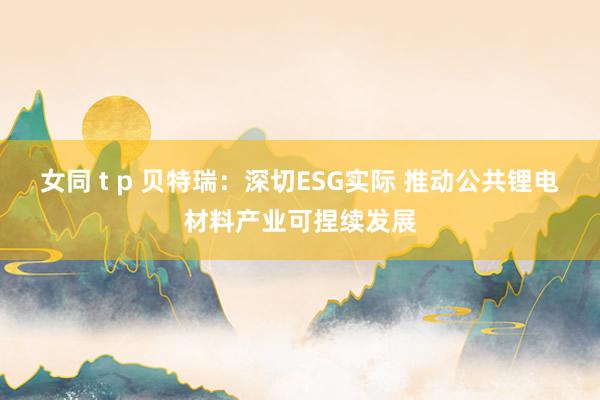 女同 t p 贝特瑞：深切ESG实际 推动公共锂电材料产业可捏续发展