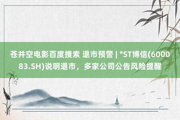 苍井空电影百度搜索 退市预警 | *ST博信(600083.SH)说明退市，多家公司公告风险提醒