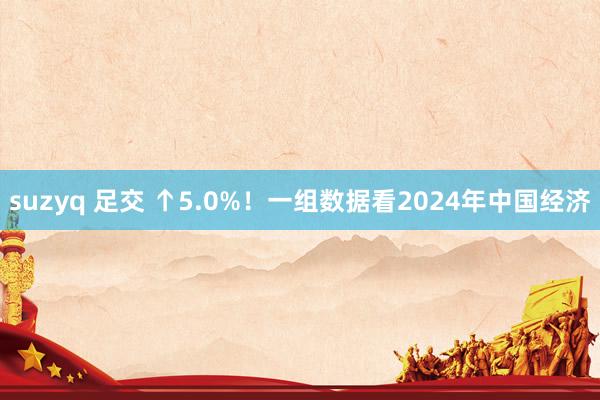 suzyq 足交 ↑5.0%！一组数据看2024年中国经济