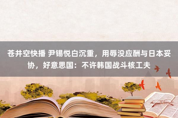苍井空快播 尹锡悦白沉重，用辱没应酬与日本妥协，好意思国：不许韩国战斗核工夫