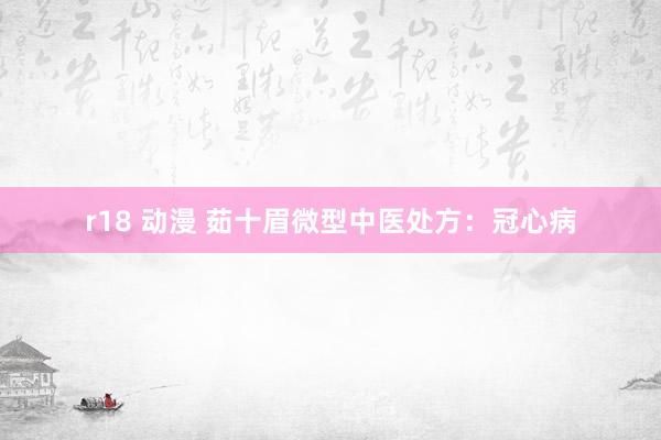 r18 动漫 茹十眉微型中医处方：冠心病