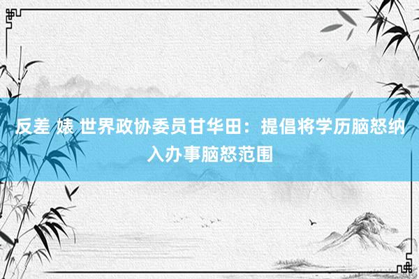 反差 婊 世界政协委员甘华田：提倡将学历脑怒纳入办事脑怒范围