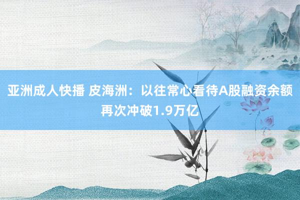 亚洲成人快播 皮海洲：以往常心看待A股融资余额再次冲破1.9万亿