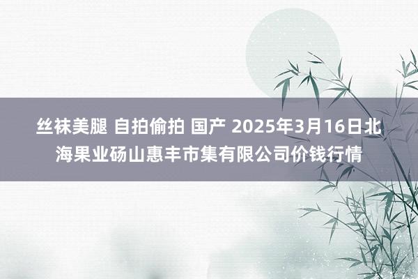 丝袜美腿 自拍偷拍 国产 2025年3月16日北海果业砀山惠丰市集有限公司价钱行情