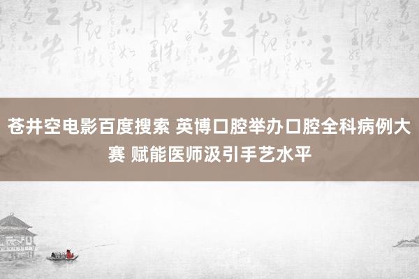 苍井空电影百度搜索 英博口腔举办口腔全科病例大赛 赋能医师汲引手艺水平