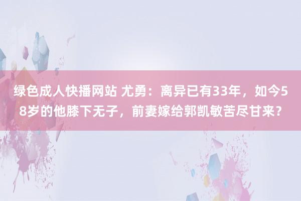 绿色成人快播网站 尤勇：离异已有33年，如今58岁的他膝下无子，前妻嫁给郭凯敏苦尽甘来？