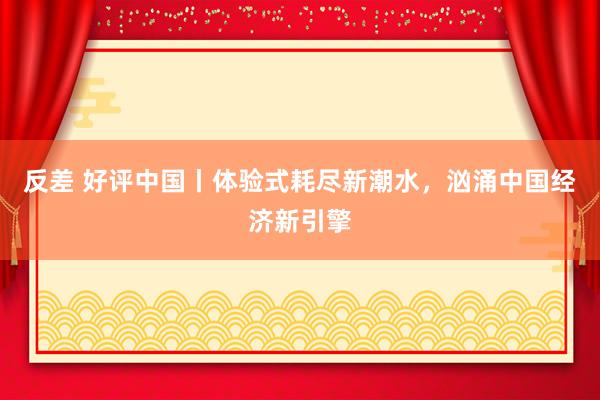 反差 好评中国丨体验式耗尽新潮水，汹涌中国经济新引擎