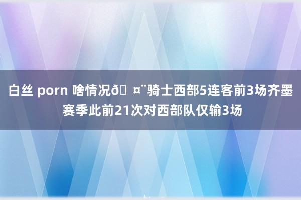 白丝 porn 啥情况🤨骑士西部5连客前3场齐墨 赛季此前21次对西部队仅输3场