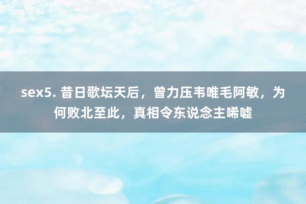 sex5. 昔日歌坛天后，曾力压韦唯毛阿敏，为何败北至此，真相令东说念主唏嘘