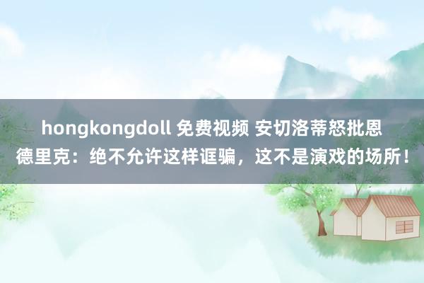 hongkongdoll 免费视频 安切洛蒂怒批恩德里克：绝不允许这样诓骗，这不是演戏的场所！