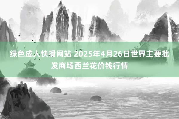 绿色成人快播网站 2025年4月26日世界主要批发商场西兰花价钱行情